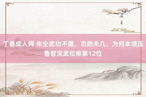 丁香成人网 朱仝武功不彊，功勋未几，为何本领压鲁智深武松排第12位