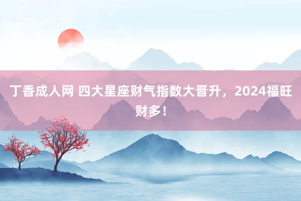 丁香成人网 四大星座财气指数大晋升，2024福旺财多！