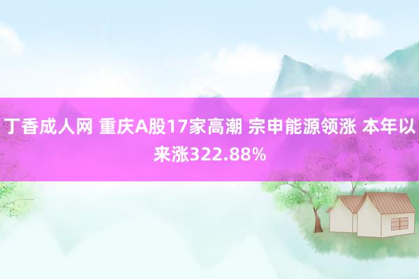 丁香成人网 重庆A股17家高潮 宗申能源领涨 本年以来涨322.88%