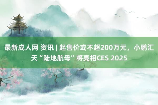最新成人网 资讯 | 起售价或不超200万元，小鹏汇天“陆地航母”将亮相CES 2025