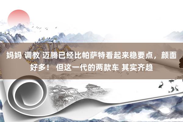妈妈 调教 迈腾已经比帕萨特看起来稳要点，颜面好多！ 但这一代的两款车 其实齐趋