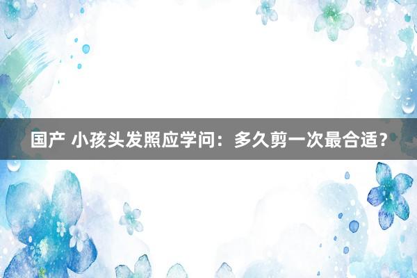 国产 小孩头发照应学问：多久剪一次最合适？