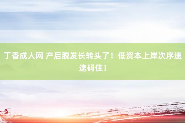 丁香成人网 产后脱发长转头了！低资本上岸次序速速码住！