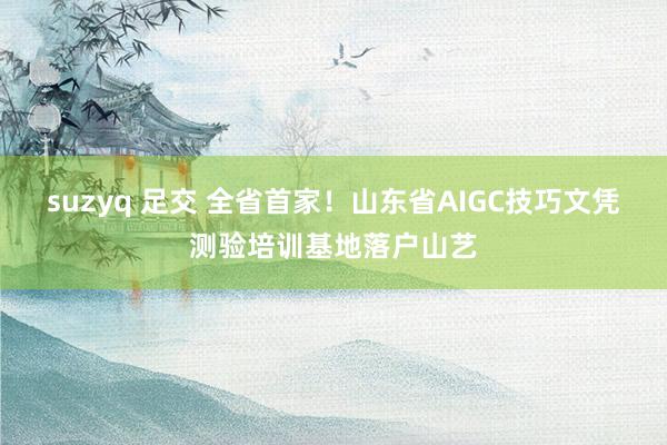 suzyq 足交 全省首家！山东省AIGC技巧文凭测验培训基地落户山艺