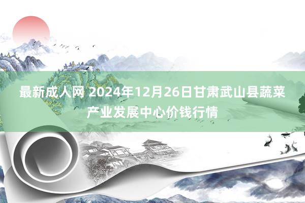 最新成人网 2024年12月26日甘肃武山县蔬菜产业发展中心价钱行情