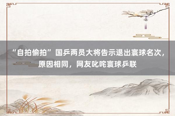 “自拍偷拍” 国乒两员大将告示退出寰球名次，原因相同，网友叱咤寰球乒联