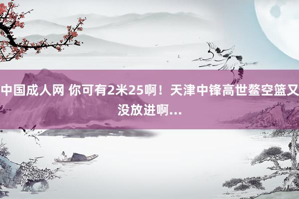 中国成人网 你可有2米25啊！天津中锋高世鳌空篮又没放进啊...