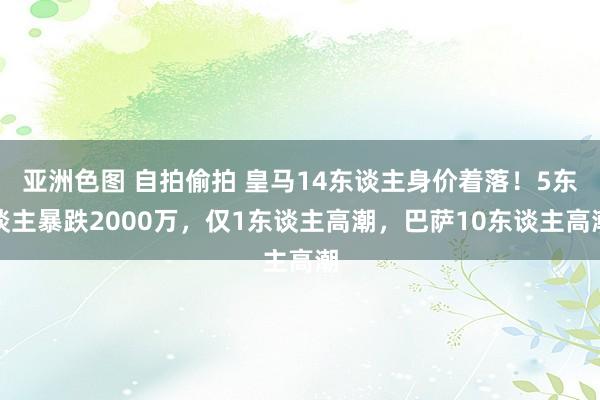 亚洲色图 自拍偷拍 皇马14东谈主身价着落！5东谈主暴跌2000万，仅1东谈主高潮，巴萨10东谈主高潮