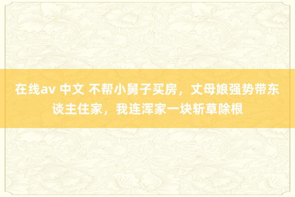 在线av 中文 不帮小舅子买房，丈母娘强势带东谈主住家，我连浑家一块斩草除根