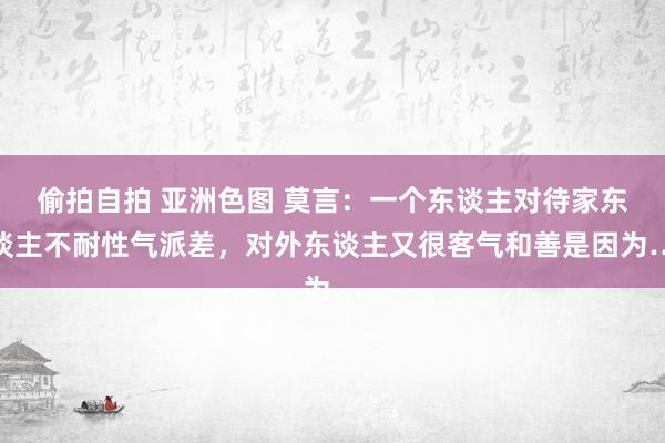 偷拍自拍 亚洲色图 莫言：一个东谈主对待家东谈主不耐性气派差，对外东谈主又很客气和善是因为…