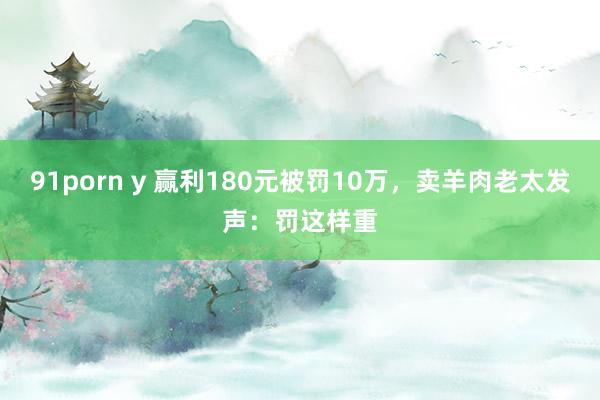 91porn y 赢利180元被罚10万，卖羊肉老太发声：罚这样重