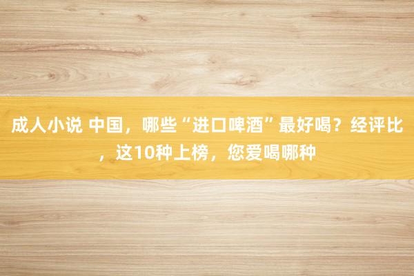 成人小说 中国，哪些“进口啤酒”最好喝？经评比，这10种上榜，您爱喝哪种