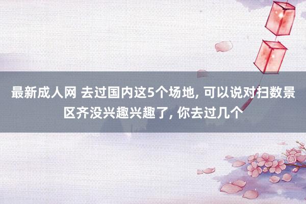 最新成人网 去过国内这5个场地， 可以说对扫数景区齐没兴趣兴趣了， 你去过几个