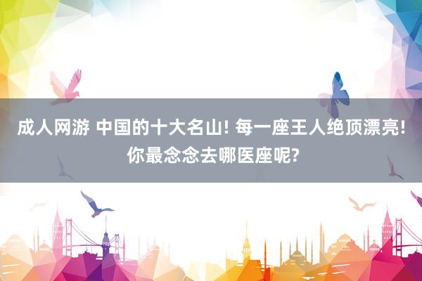 成人网游 中国的十大名山! 每一座王人绝顶漂亮! 你最念念去哪医座呢?