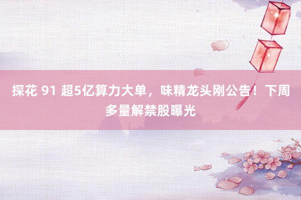 探花 91 超5亿算力大单，味精龙头刚公告！下周多量解禁股曝光