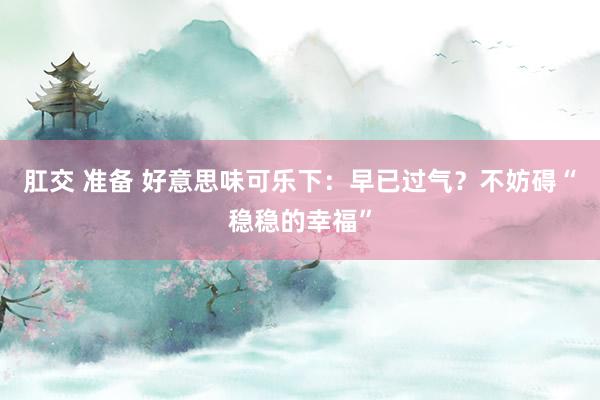 肛交 准备 好意思味可乐下：早已过气？不妨碍“稳稳的幸福”