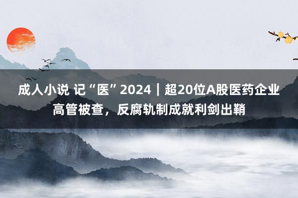 成人小说 记“医”2024｜超20位A股医药企业高管被查，反腐轨制成就利剑出鞘