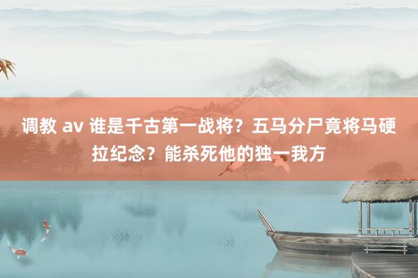 调教 av 谁是千古第一战将？五马分尸竟将马硬拉纪念？能杀死他的独一我方