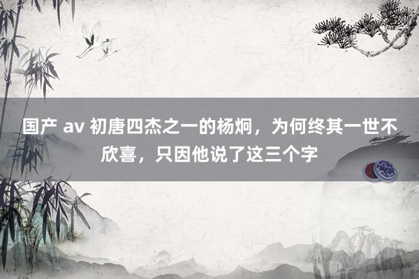 国产 av 初唐四杰之一的杨炯，为何终其一世不欣喜，只因他说了这三个字