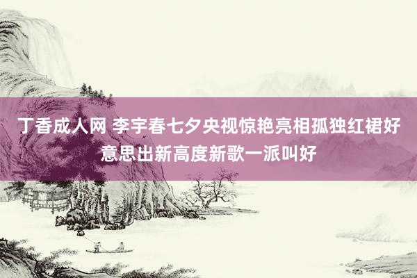 丁香成人网 李宇春七夕央视惊艳亮相孤独红裙好意思出新高度新歌一派叫好