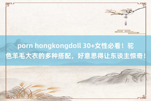 porn hongkongdoll 30+女性必看！驼色羊毛大衣的多种搭配，好意思得让东谈主惊奇！
