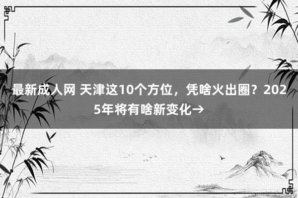 最新成人网 天津这10个方位，凭啥火出圈？2025年将有啥新变化→