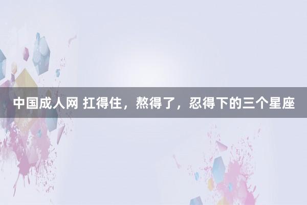 中国成人网 扛得住，熬得了，忍得下的三个星座