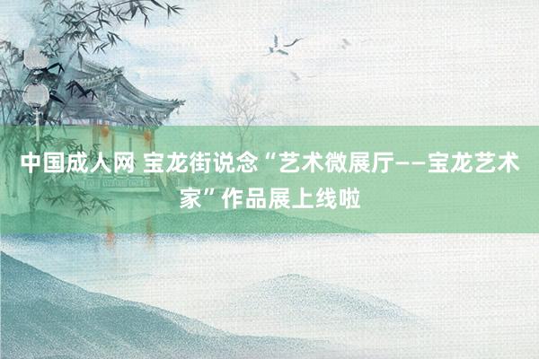 中国成人网 宝龙街说念“艺术微展厅——宝龙艺术家”作品展上线啦