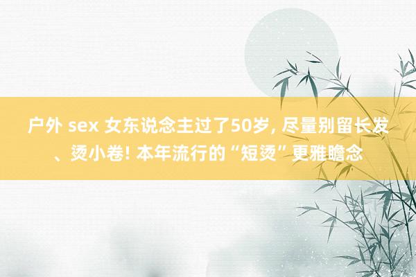 户外 sex 女东说念主过了50岁， 尽量别留长发、烫小卷! 本年流行的“短烫”更雅瞻念