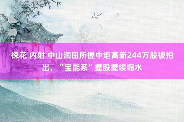 探花 内射 中山润田所握中炬高新244万股被拍出，“宝能系”握股握续缩水