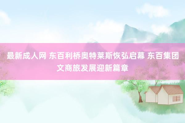 最新成人网 东百利桥奥特莱斯恢弘启幕 东百集团文商旅发展迎新篇章