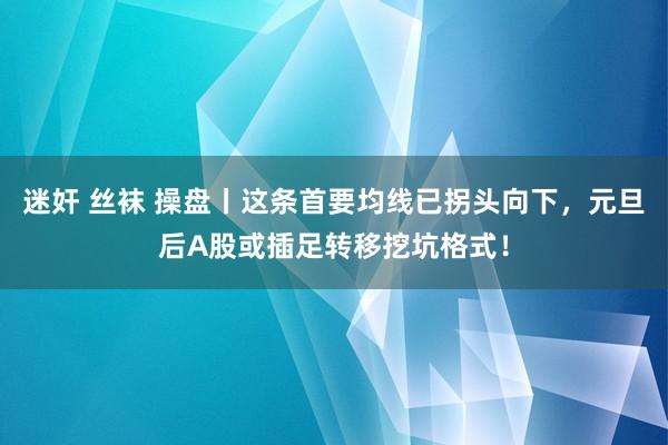 迷奸 丝袜 操盘丨这条首要均线已拐头向下，元旦后A股或插足转移挖坑格式！