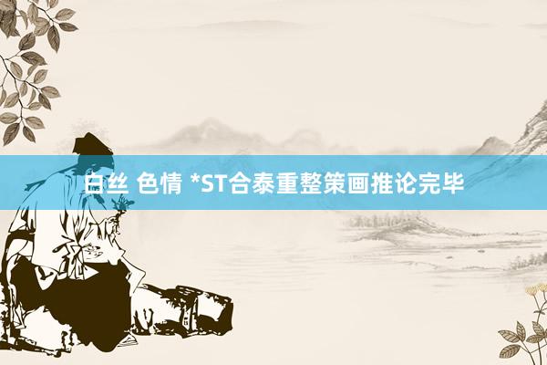 白丝 色情 *ST合泰重整策画推论完毕