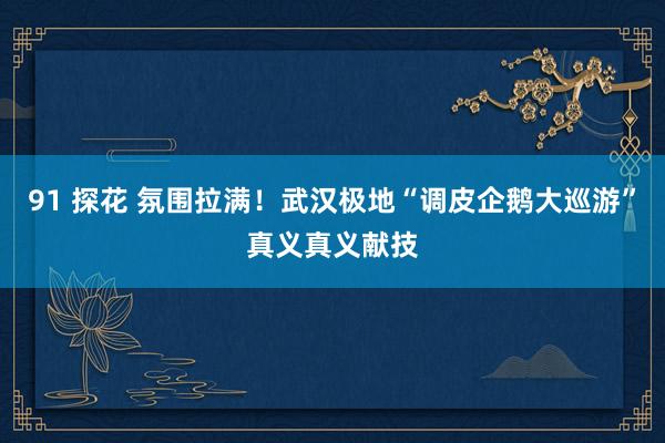 91 探花 氛围拉满！武汉极地“调皮企鹅大巡游”真义真义献技