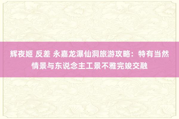 辉夜姬 反差 永嘉龙瀑仙洞旅游攻略：特有当然情景与东说念主工景不雅完竣交融