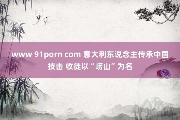www 91porn com 意大利东说念主传承中国技击 收徒以“崂山”为名