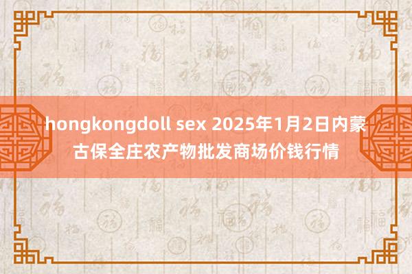 hongkongdoll sex 2025年1月2日内蒙古保全庄农产物批发商场价钱行情