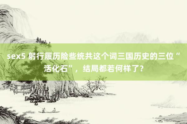 sex5 躬行履历险些统共这个词三国历史的三位“活化石”，结局都若何样了？