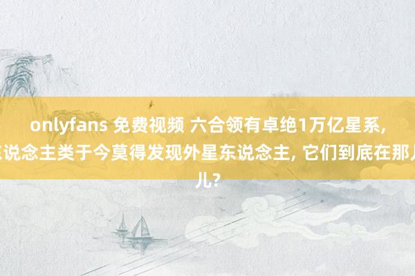 onlyfans 免费视频 六合领有卓绝1万亿星系， 东说念主类于今莫得发现外星东说念主， 它们到底在那儿?