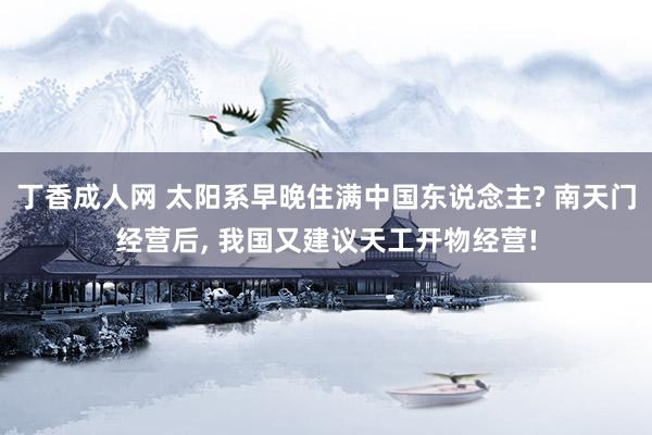 丁香成人网 太阳系早晚住满中国东说念主? 南天门经营后， 我国又建议天工开物经营!