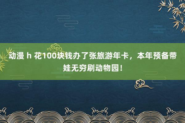 动漫 h 花100块钱办了张旅游年卡，本年预备带娃无穷刷动物园！