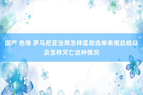 国产 色情 罗马尼亚当局怎样匡助选举亲俄总统以及怎样灭亡这种情况
