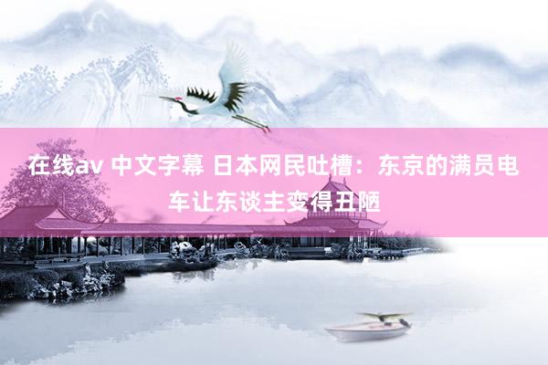 在线av 中文字幕 日本网民吐槽：东京的满员电车让东谈主变得丑陋