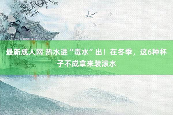最新成人网 热水进“毒水”出！在冬季，这6种杯子不成拿来装滚水