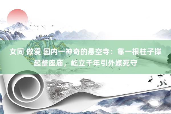女同 做爱 国内一神奇的悬空寺：靠一根柱子撑起整座庙，屹立千年引外媒死守