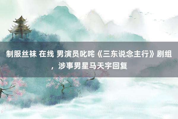 制服丝袜 在线 男演员叱咤《三东说念主行》剧组，涉事男星马天宇回复