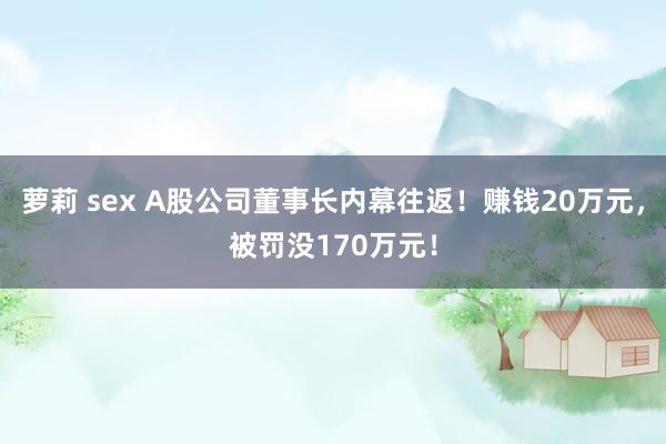 萝莉 sex A股公司董事长内幕往返！赚钱20万元，被罚没170万元！