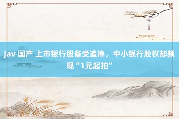 jav 国产 上市银行股备受追捧，中小银行股权却频现“1元起拍”