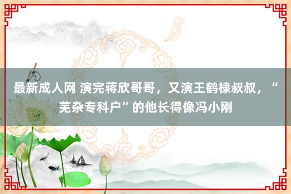 最新成人网 演完蒋欣哥哥，又演王鹤棣叔叔，“芜杂专科户”的他长得像冯小刚