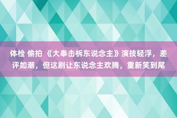 体检 偷拍 《大奉击柝东说念主》演技轻浮，差评如潮，但这剧让东说念主欢腾，重新笑到尾